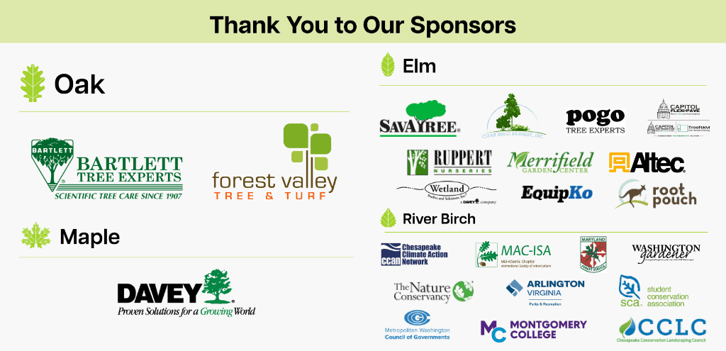 Graphic showing the sponsors for the 2026 Urban Tree Summit.

Oak Level Sponsors: Bartlett Tree Experts, Forest Valley Tree & Turf

Maple Level Sponsors: Davey Tree

Elm Level Sponsors: SavATree, Clear Ride Nursery, Pogo Tree Experts, Capitol Flexi-pave, Ruppert Nurseries, Merrifield Garden Center, Altec, Wetland Studies & Solutions, EquipKo, Root Pouch

River Birch Level Sponsors: Chesapeake Climate Action Network, MAC-ISA, Maryland Forest Service, Washington Gardener, The Nature Conservancy, Arlington Department of Parks and Recreation, Student Conservation Association, Metropolitan Washington Council of Governments, Montgomery College, Chesapeake Conservation Landscaping Council